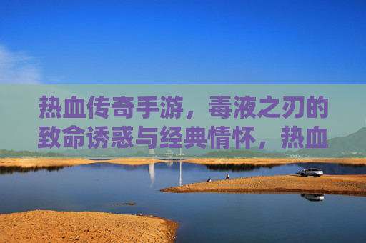 热血传奇手游，毒液之刃的致命诱惑与经典情怀，热血传奇手游，毒液之刃的致命诱惑与经典情怀