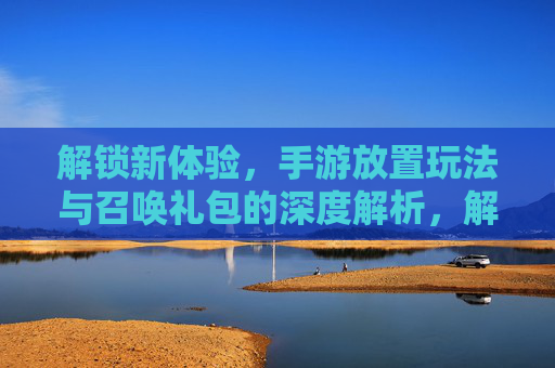 解锁新体验,手游放置玩法与召唤礼包的深度解析,解锁新体验,手游放置玩法与召唤礼包的深度解析