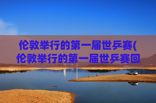伦敦举行的第一届世乒赛(伦敦举行的第一届世乒赛回家)