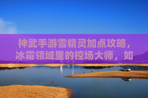 神武手游雪精灵加点攻略，冰霜领域里的控场大师，如何通过加点打造最强辅助/输出伙伴？神武手游雪精灵加点攻略，冰霜领域控场大师，如何通过加点打造最强辅助/输出伙伴？