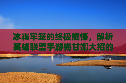 冰霜牢笼的终极威慑,解析英雄联盟手游梅甘娜大招的强大机制与实战应用,冰霜牢笼的终极威慑,解析英雄联盟手游梅甘娜大招的强大机制与实战应用