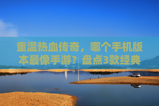 重温热血传奇，哪个手机版本最像手游？盘点3款经典复刻佳作，找回童年热血，重温热血传奇，盘点3款经典复刻佳作，哪个手机版本最像手游？找回童年热血