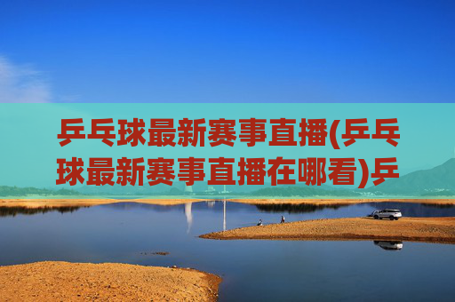 乒乓球最新赛事直播(乒乓球最新赛事直播在哪看)乒乓球最新赛事直播,如何实时观看最新乒乓球比赛?