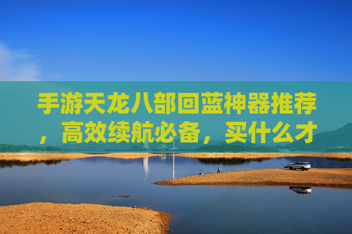 手游天龙八部回蓝神器推荐，高效续航必备，买什么才能告别蓝条焦虑？手游天龙八部回蓝神器推荐，高效续航必备，买什么才能告别蓝条焦虑？