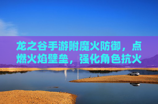 龙之谷手游附魔火防御,点燃火焰壁垒,强化角色抗火能力,应对高伤害火系挑战,龙之谷手游附魔火防御,点燃火焰壁垒,强化抗火能力,应对高伤害火系挑战
