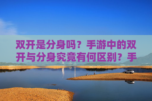 双开是分身吗?手游中的双开与分身究竟有何区别?手游双开与分身,两者究竟有何本质区别?