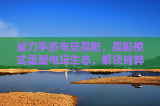 星力手游电玩买断,买断模式重塑电玩生态,解锁纯粹游戏体验,星力手游电玩买断,买断模式重塑电玩生态,解锁纯粹游戏体验