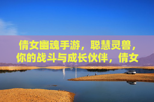 倩女幽魂手游，聪慧灵兽，你的战斗与成长伙伴，倩女幽魂手游，聪慧灵兽，你的战斗与成长伙伴