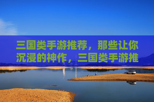 三国类手游推荐，那些让你沉浸的神作，三国类手游推荐，那些让你沉浸的神作