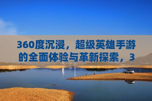 360度沉浸,超级英雄手游的全面体验与革新探索,360度沉浸,超级英雄手游的全面体验与革新探索