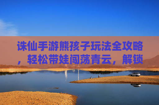 诛仙手游熊孩子玩法全攻略,轻松带娃闯荡青云,解锁萌娃养成新乐趣,诛仙手游熊孩子玩法全攻略,轻松带娃闯荡青云,解锁萌娃养成新乐趣