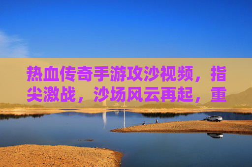 热血传奇手游攻沙视频,指尖激战,沙场风云再起,重温经典传奇时刻,热血传奇手游攻沙激战,指尖风云再起,重温经典传奇时刻