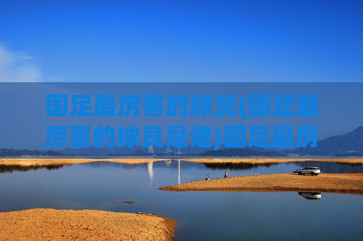 国足最厉害的球员(国足最厉害的球员是谁)国足最厉害的球员是谁?历史最佳球员盘点