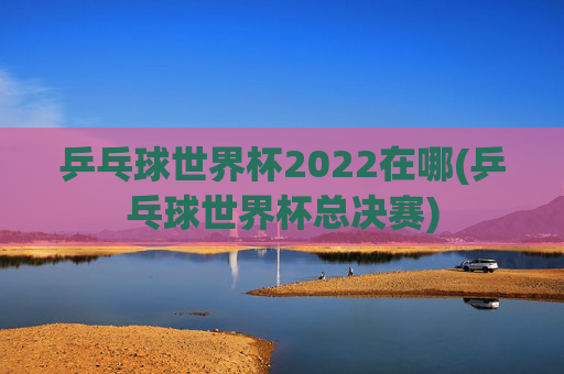 乒乓球世界杯2022在哪(乒乓球世界杯总决赛)