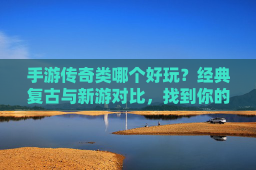手游传奇类哪个好玩?经典复古与新游对比,找到你的热血巅峰,手游传奇类哪个好玩?经典复古与新游对比,找到你的热血巅峰