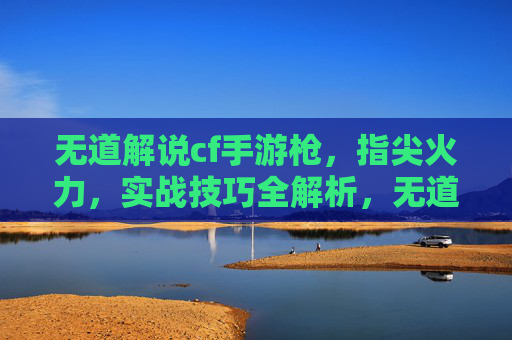 无道解说cf手游枪,指尖火力,实战技巧全解析,无道cf手游枪战实战解析,指尖火力技巧全解