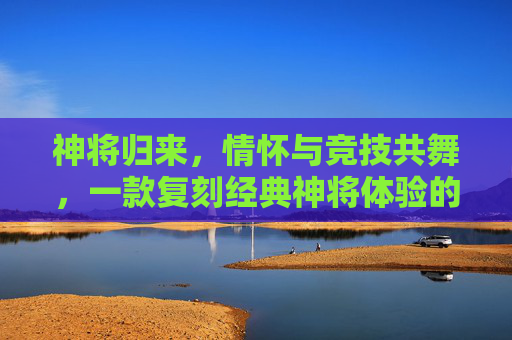 神将归来,情怀与竞技共舞,一款复刻经典神将体验的手游,如何点燃玩家热情,神将归来,复刻经典神将体验,以情怀与竞技点燃玩家热情