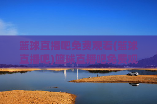 篮球直播吧免费观看(篮球直播吧)篮球直播吧免费观看，官方直播平台，实时赛事高清无广告