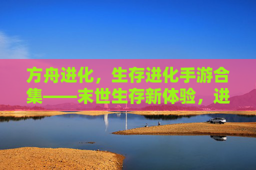 方舟进化,生存进化手游合集——末世生存新体验,进化之路无限可能,方舟进化,生存进化手游合集——末世生存新体验,进化之路无限可能
