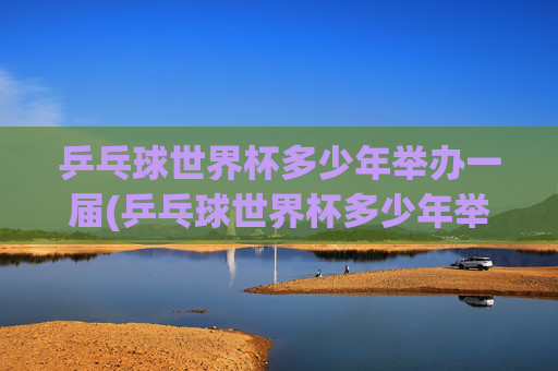 乒乓球世界杯多少年举办一届(乒乓球世界杯多少年举办一届的)