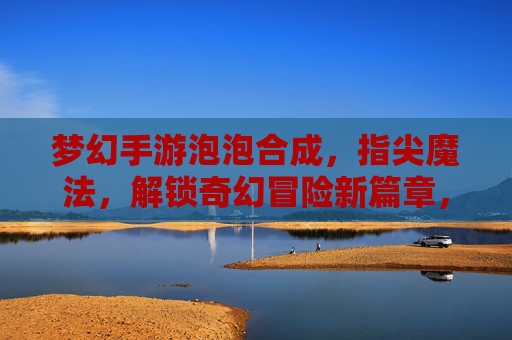 梦幻手游泡泡合成，指尖魔法，解锁奇幻冒险新篇章，梦幻手游泡泡合成，指尖魔法，解锁奇幻冒险新篇章