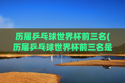 历届乒乓球世界杯前三名(历届乒乓球世界杯前三名是谁)