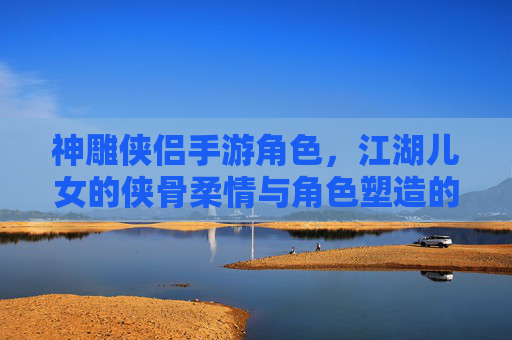 神雕侠侣手游角色，江湖儿女的侠骨柔情与角色塑造的深度解析，神雕侠侣手游角色，江湖儿女的侠骨柔情与角色塑造深度解析