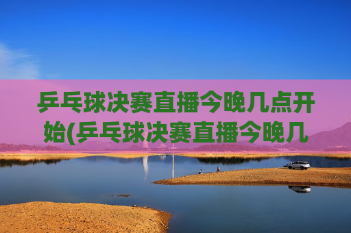 乒乓球决赛直播今晚几点开始(乒乓球决赛直播今晚几点开始四强)