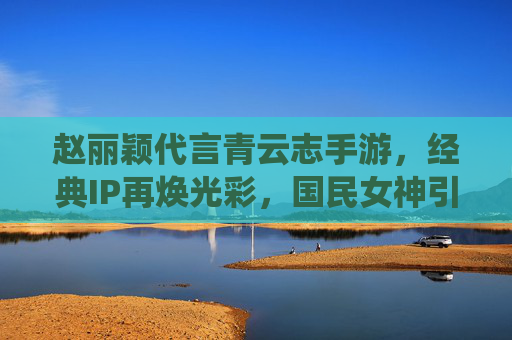 赵丽颖代言青云志手游,经典IP再焕光彩,国民女神引领仙侠新潮流,国民女神赵丽颖代言青云志手游,经典仙侠IP再焕光彩,引领新潮流