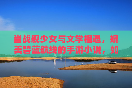 当战舰少女与文学相遇,媲美碧蓝航线的手游小说,如何用文字重塑海洋战场的浪漫与悲壮,战舰少女与文学相遇,如何用文字重塑海洋战场的浪漫与悲壮(媲美碧蓝航线的手游小说新探索)