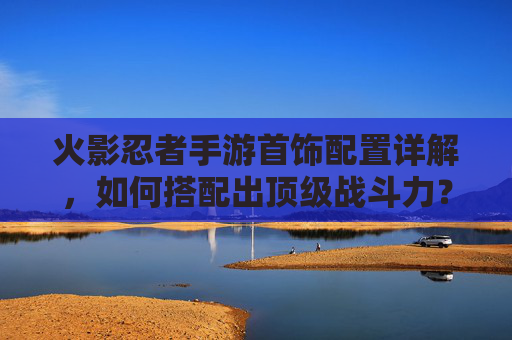 火影忍者手游首饰配置详解，如何搭配出顶级战斗力？火影忍者手游首饰配置详解，如何搭配出顶级战斗力？