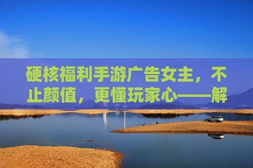 硬核福利手游广告女主，不止颜值，更懂玩家心——解析当下手游广告的吸睛与留人密码