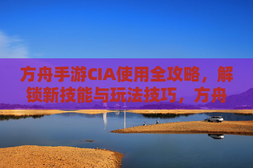 方舟手游CIA使用全攻略,解锁新技能与玩法技巧,方舟手游CIA使用全攻略,解锁新技能与玩法技巧