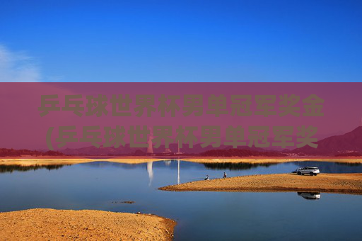 乒乓球世界杯男单冠军奖金(乒乓球世界杯男单冠军奖金多少)乒乓球世界杯男单冠军奖金多少?