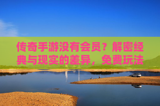 传奇手游没有会员？解密经典与现实的差异，免费玩法的传承与会员模式的演变，传奇手游无会员？解密经典玩法传承与会员模式演变差异