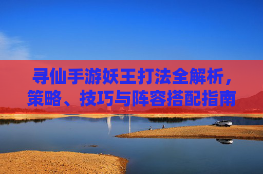 寻仙手游妖王打法全解析,策略、技巧与阵容搭配指南,寻仙手游妖王打法全解析,策略、技巧与阵容搭配指南