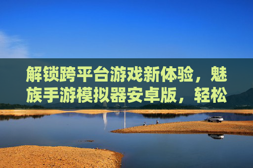 解锁跨平台游戏新体验，魅族手游模拟器安卓版，轻松畅玩多设备支持，魅族手游模拟器安卓版，解锁跨平台游戏新体验，轻松畅玩多设备支持