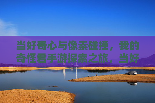 当好奇心与像素碰撞,我的奇怪君手游探索之旅,当好奇心与像素碰撞,我的奇怪君手游探索之旅