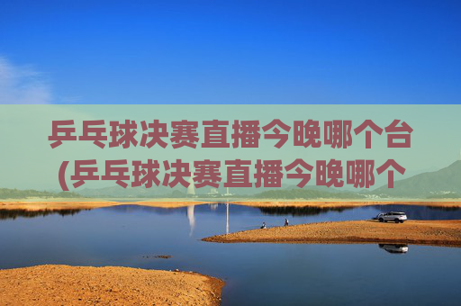 乒乓球决赛直播今晚哪个台(乒乓球决赛直播今晚哪个台播出)