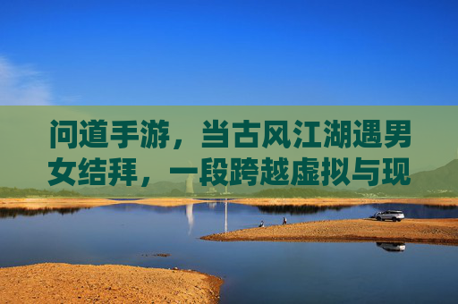 问道手游,当古风江湖遇男女结拜,一段跨越虚拟与现实的羁绊,问道手游,古风江湖遇结拜,虚拟与现实的羁绊