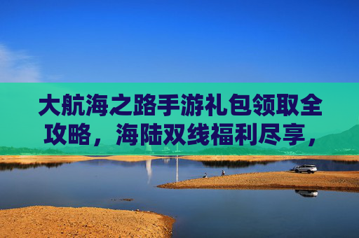 大航海之路手游礼包领取全攻略,海陆双线福利尽享,轻松解锁航海新体验,大航海之路手游礼包领取全攻略,海陆双线福利尽享,轻松解锁航海新体验