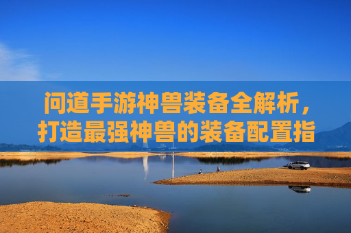 问道手游神兽装备全解析,打造最强神兽的装备配置指南,问道手游神兽装备全解析,打造最强神兽的装备配置指南