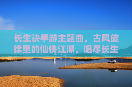 长生诀手游主题曲,古风旋律里的仙侠江湖,唱尽长生路上的孤勇与坚守,长生诀手游主题曲,古风旋律里的仙侠江湖,唱尽长生的孤勇与坚守