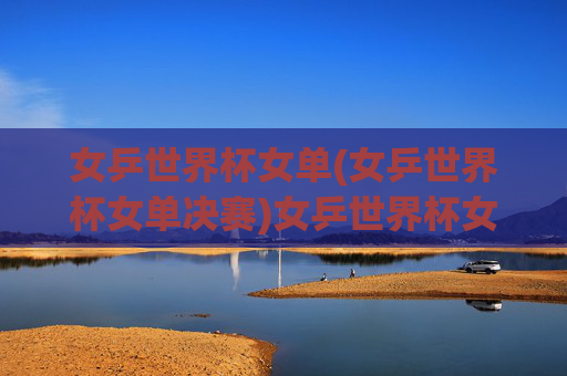 女乒世界杯女单(女乒世界杯女单决赛)女乒世界杯女单决赛,决赛对决精彩瞬间与结果