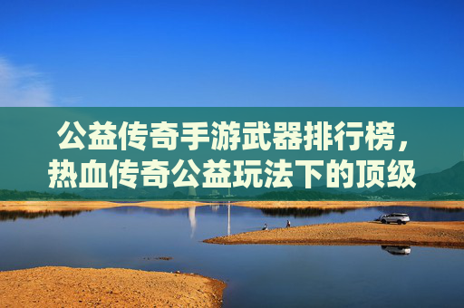 公益传奇手游武器排行榜,热血传奇公益玩法下的顶级装备解析与选择指南,公益传奇手游武器排行榜,热血传奇公益玩法下的顶级装备解析与选择指南