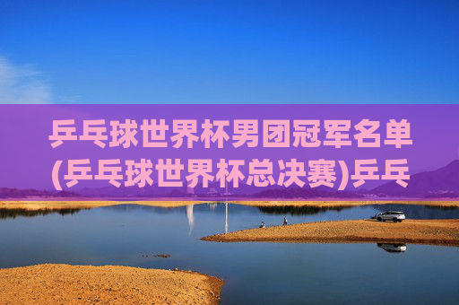 乒乓球世界杯男团冠军名单(乒乓球世界杯总决赛)乒乓球世界杯男团冠军名单(乒乓球世界杯总决赛)