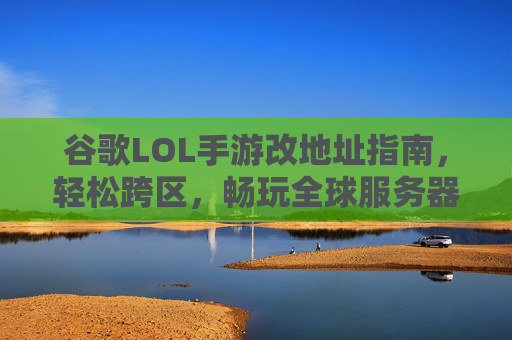 谷歌LOL手游改地址指南,轻松跨区,畅玩全球服务器,谷歌LOL手游改地址指南,轻松跨区,畅玩全球服务器