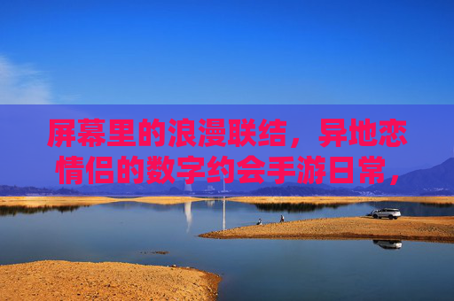 屏幕里的浪漫联结,异地恋情侣的数字约会手游日常,屏幕里的浪漫联结,异地恋情侣的数字约会手游日常