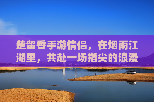 楚留香手游情侣,在烟雨江湖里,共赴一场指尖的浪漫,楚留香手游情侣,烟雨江湖共赴指尖浪漫