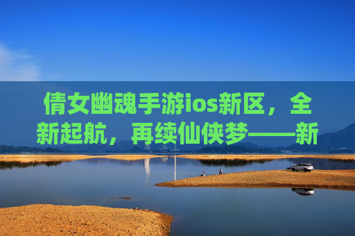 倩女幽魂手游ios新区，全新起航，再续仙侠梦——新手玩家必看攻略，倩女幽魂手游ios新区，全新起航，再续仙侠梦——新手玩家必看攻略